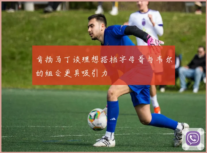 肯扬马丁谈理想搭档字母哥与韦尔的组合更具吸引力