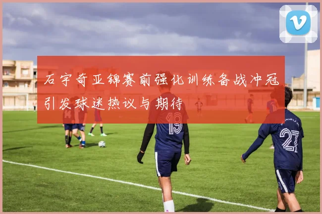 石宇奇亚锦赛前强化训练备战冲冠引发球迷热议与期待
