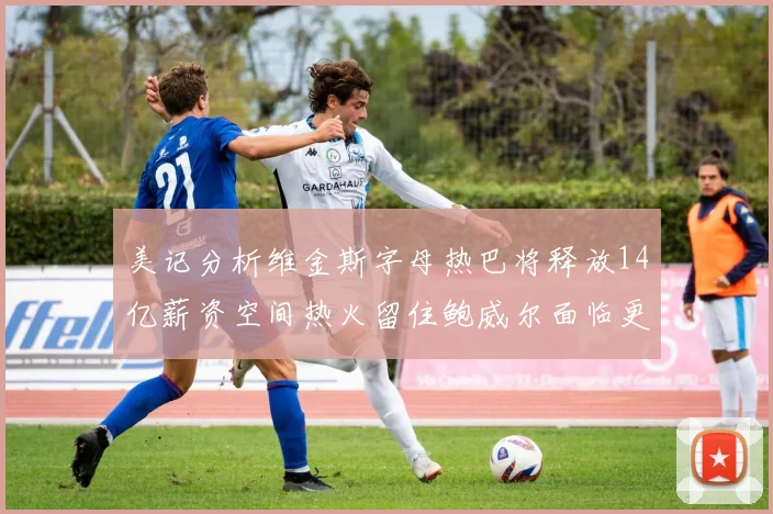 美记分析维金斯字母热巴将释放14亿薪资空间热火留住鲍威尔面临更大挑战