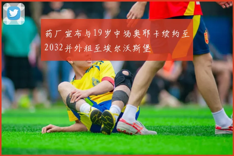 药厂宣布与19岁中场奥耶卡续约至2032并外租至埃尔沃斯堡