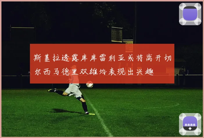 斯基拉透露库库雷利亚或将离开切尔西马德里双雄均表现出兴趣