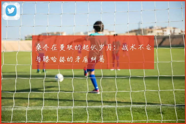 桑乔在曼联的起伏岁月：战术不合与滕哈赫的矛盾纠葛