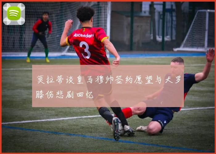 莫拉蒂谈皇马穆帅签约愿望与大罗膝伤悲剧回忆