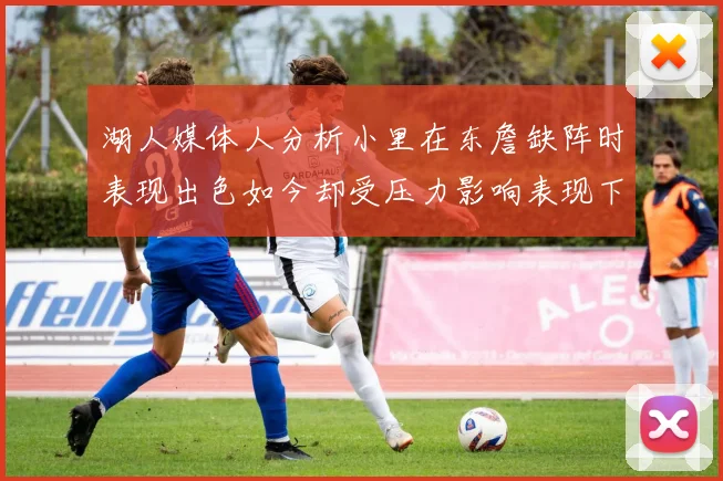 湖人媒体人分析小里在东詹缺阵时表现出色如今却受压力影响表现下滑