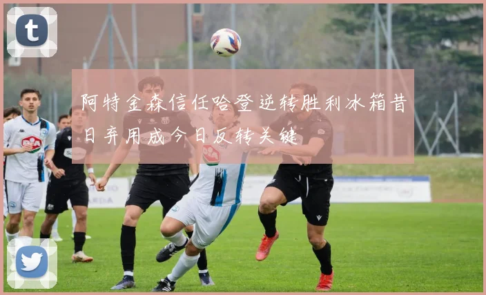 阿特金森信任哈登逆转胜利冰箱昔日弃用成今日反转关键