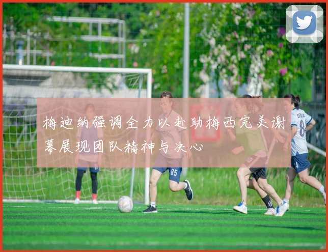 梅迪纳强调全力以赴助梅西完美谢幕展现团队精神与决心