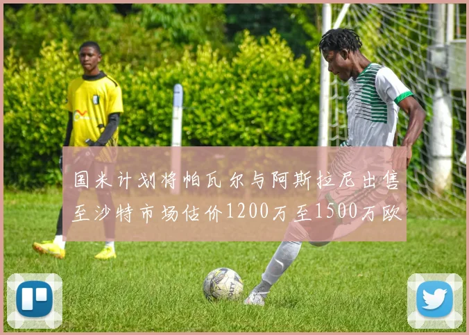 国米计划将帕瓦尔与阿斯拉尼出售至沙特市场估价1200万至1500万欧元