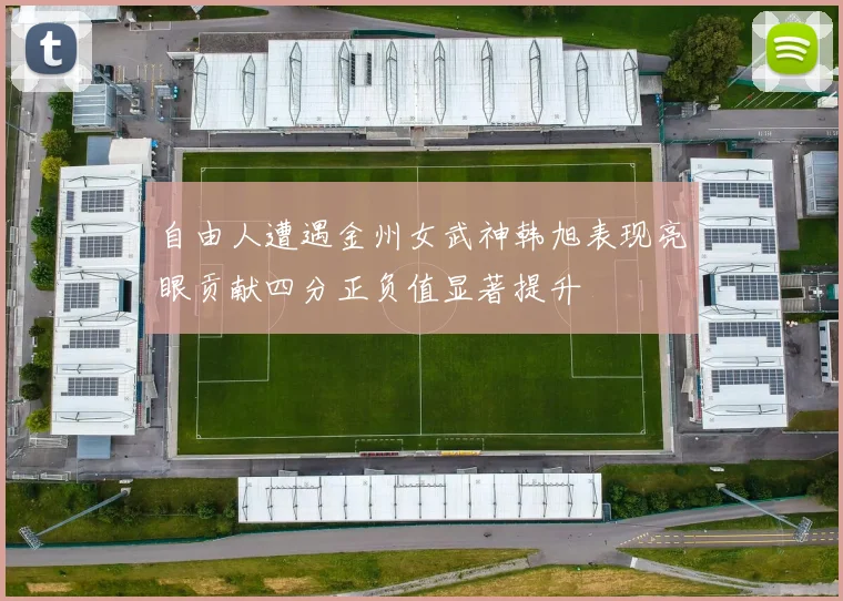 自由人遭遇金州女武神韩旭表现亮眼贡献四分正负值显著提升