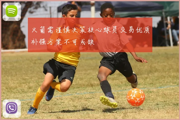 火箭需谨慎决策核心球员交易优质补强方案不可或缺