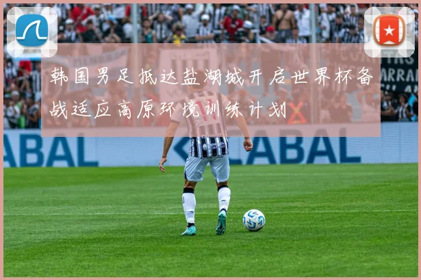 韩国男足抵达盐湖城开启世界杯备战适应高原环境训练计划