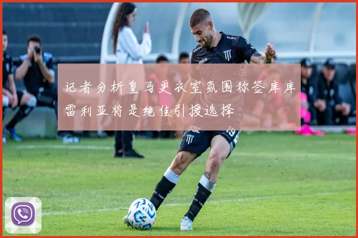 记者分析皇马更衣室氛围称签库库雷利亚将是绝佳引援选择