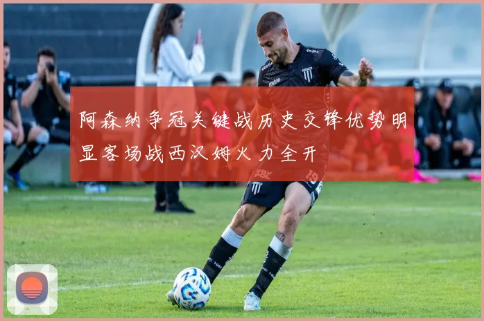 阿森纳争冠关键战历史交锋优势明显客场战西汉姆火力全开