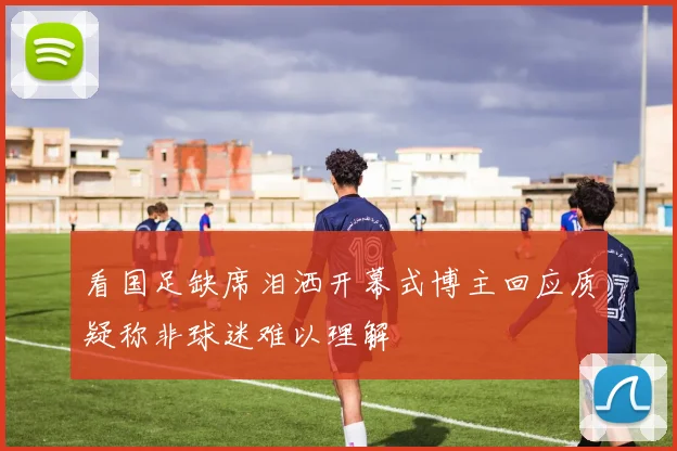 看国足缺席泪洒开幕式博主回应质疑称非球迷难以理解