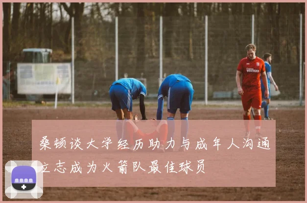 桑顿谈大学经历助力与成年人沟通立志成为火箭队最佳球员