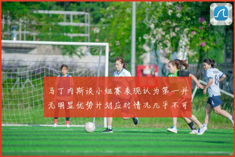 马丁内斯谈小组赛表现认为第一并无明显优势计划应对情况几乎不可能