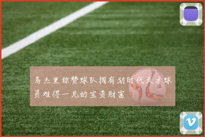 乌杰里称赞球队拥有划时代天才球员难得一见的宝贵财富