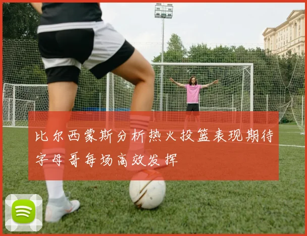 比尔西蒙斯分析热火投篮表现期待字母哥每场高效发挥